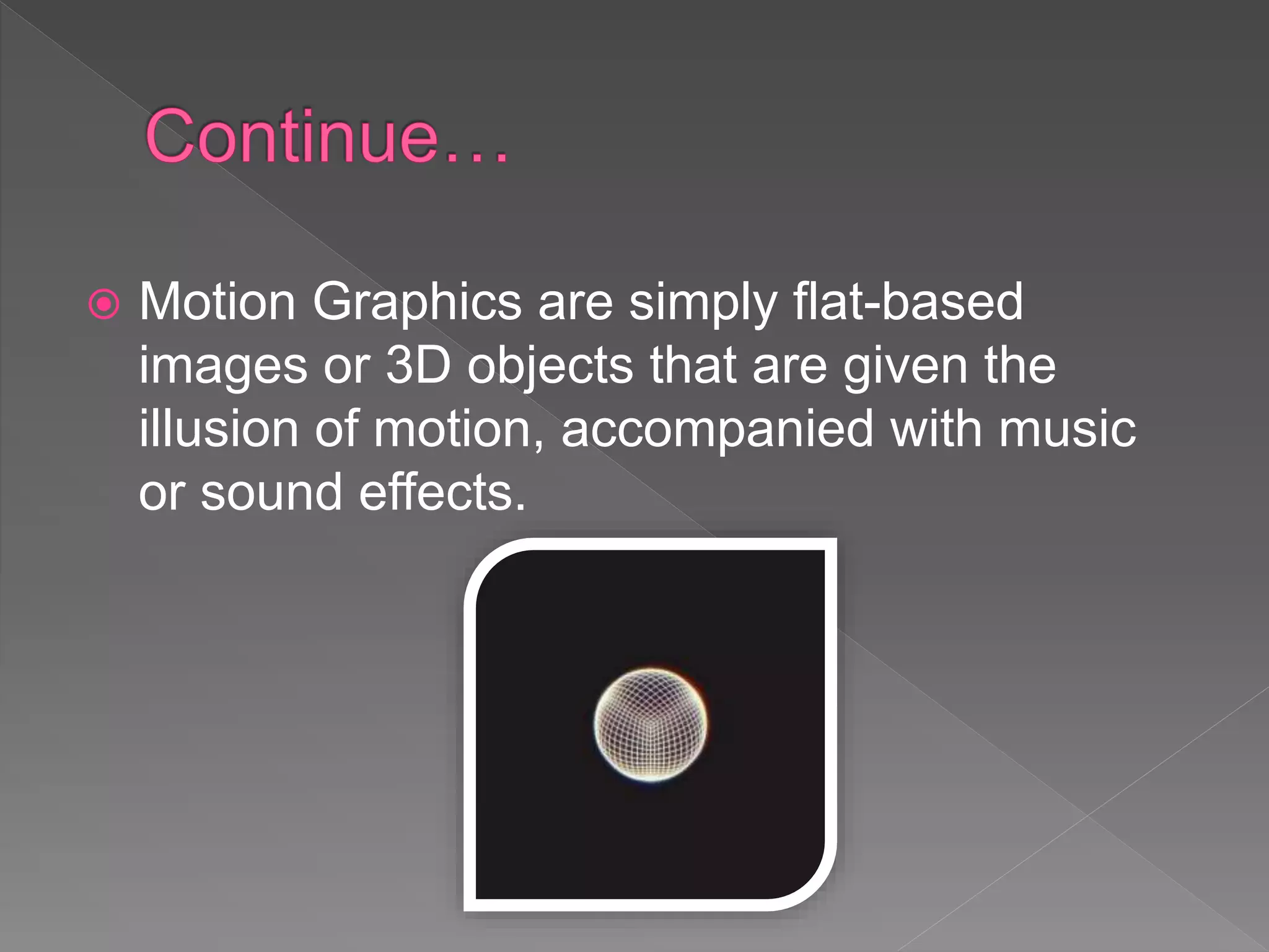  Motion Graphics are simply flat-based
images or 3D objects that are given the
illusion of motion, accompanied with music
or sound effects.
 