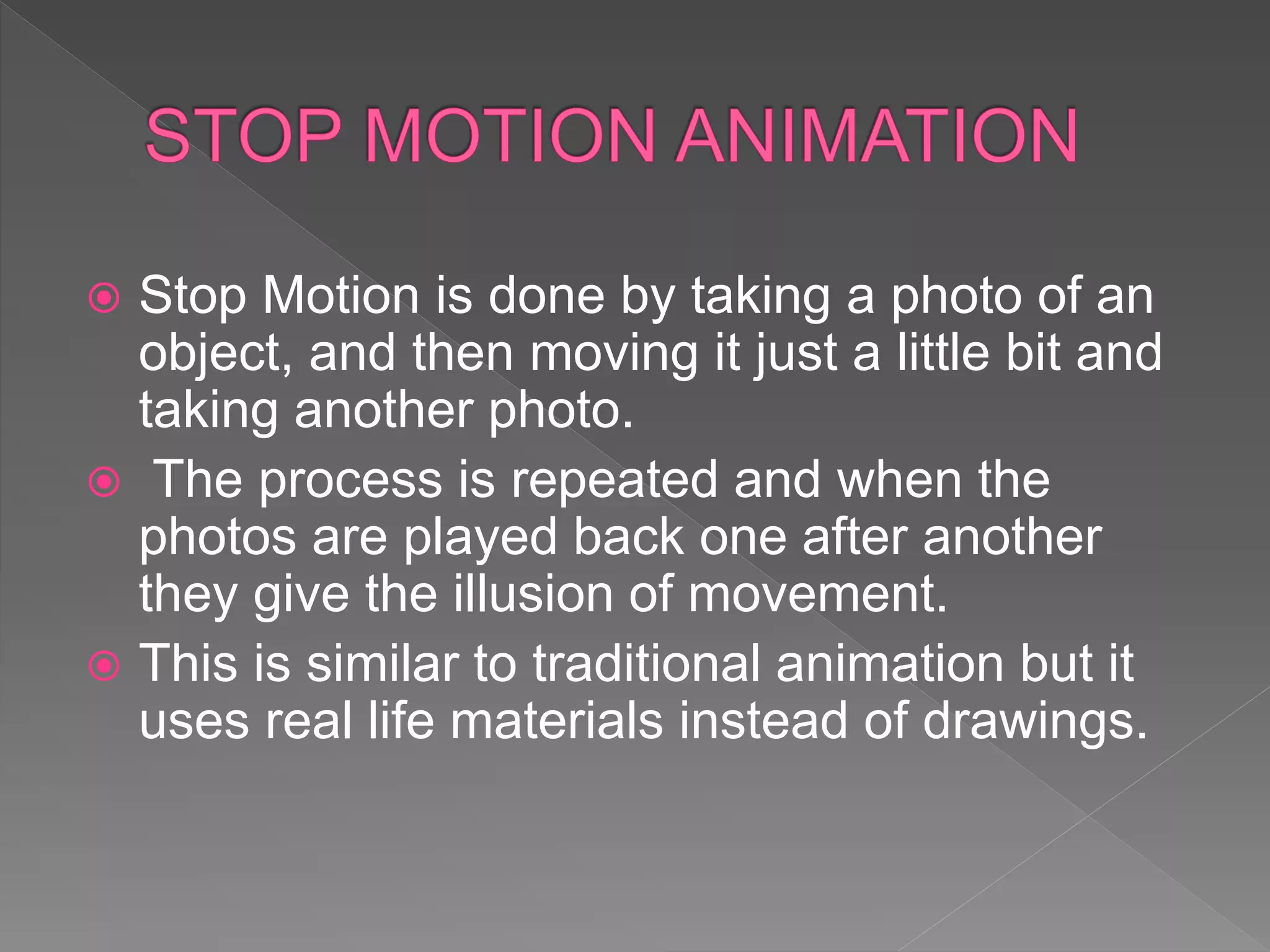  Stop Motion is done by taking a photo of an
object, and then moving it just a little bit and
taking another photo.
 The process is repeated and when the
photos are played back one after another
they give the illusion of movement.
 This is similar to traditional animation but it
uses real life materials instead of drawings.
 