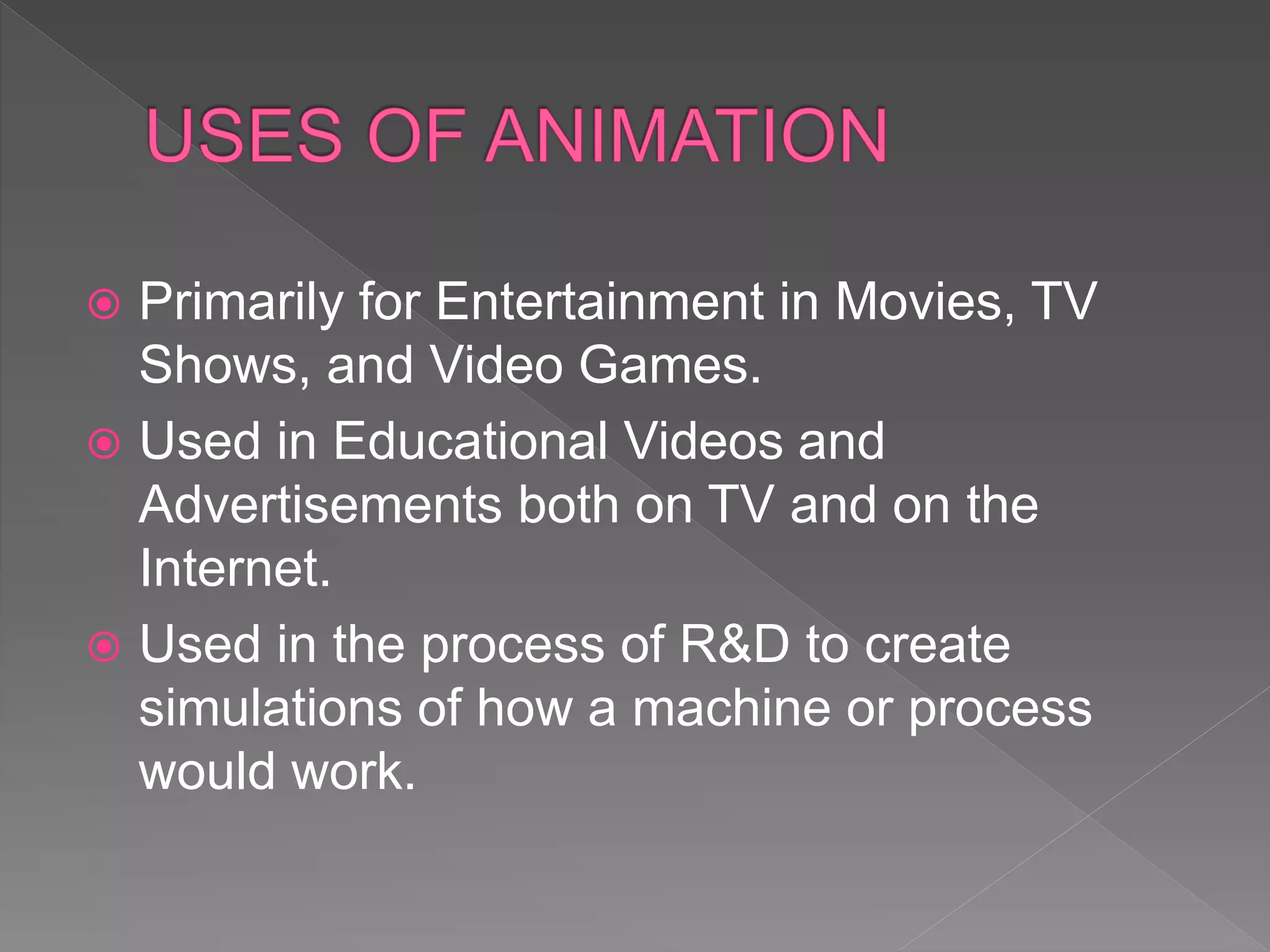  Primarily for Entertainment in Movies, TV
Shows, and Video Games.
 Used in Educational Videos and
Advertisements both on TV and on the
Internet.
 Used in the process of R&D to create
simulations of how a machine or process
would work.
 