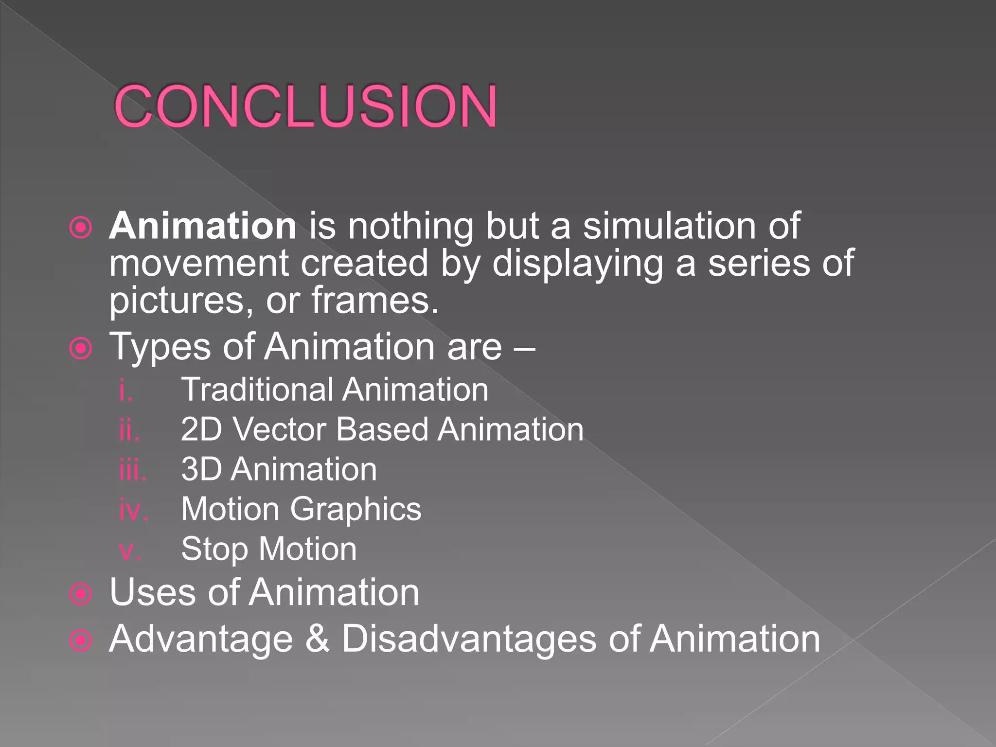  Animation is nothing but a simulation of
movement created by displaying a series of
pictures, or frames.
 Types of Animation are –
i. Traditional Animation
ii. 2D Vector Based Animation
iii. 3D Animation
iv. Motion Graphics
v. Stop Motion
 Uses of Animation
 Advantage & Disadvantages of Animation
 
