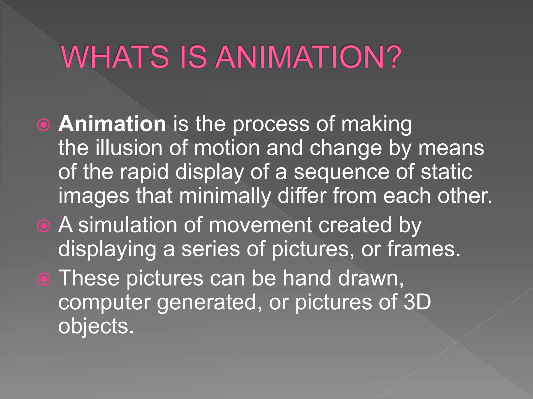  Animation is the process of making
the illusion of motion and change by means
of the rapid display of a sequence of static
images that minimally differ from each other.
 A simulation of movement created by
displaying a series of pictures, or frames.
 These pictures can be hand drawn,
computer generated, or pictures of 3D
objects.
 