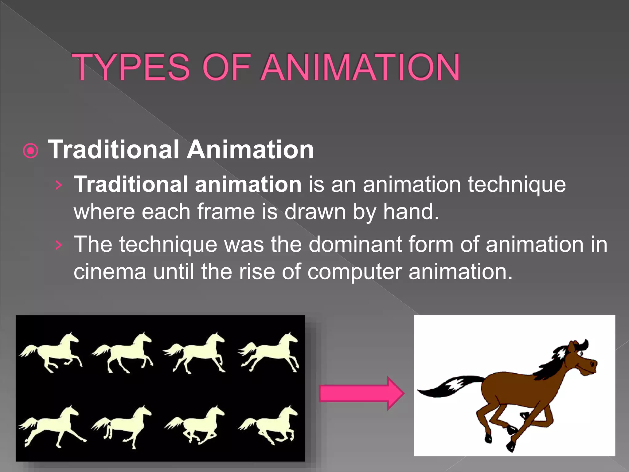 Traditional Animation
› Traditional animation is an animation technique
where each frame is drawn by hand.
› The technique was the dominant form of animation in
cinema until the rise of computer animation.
 
