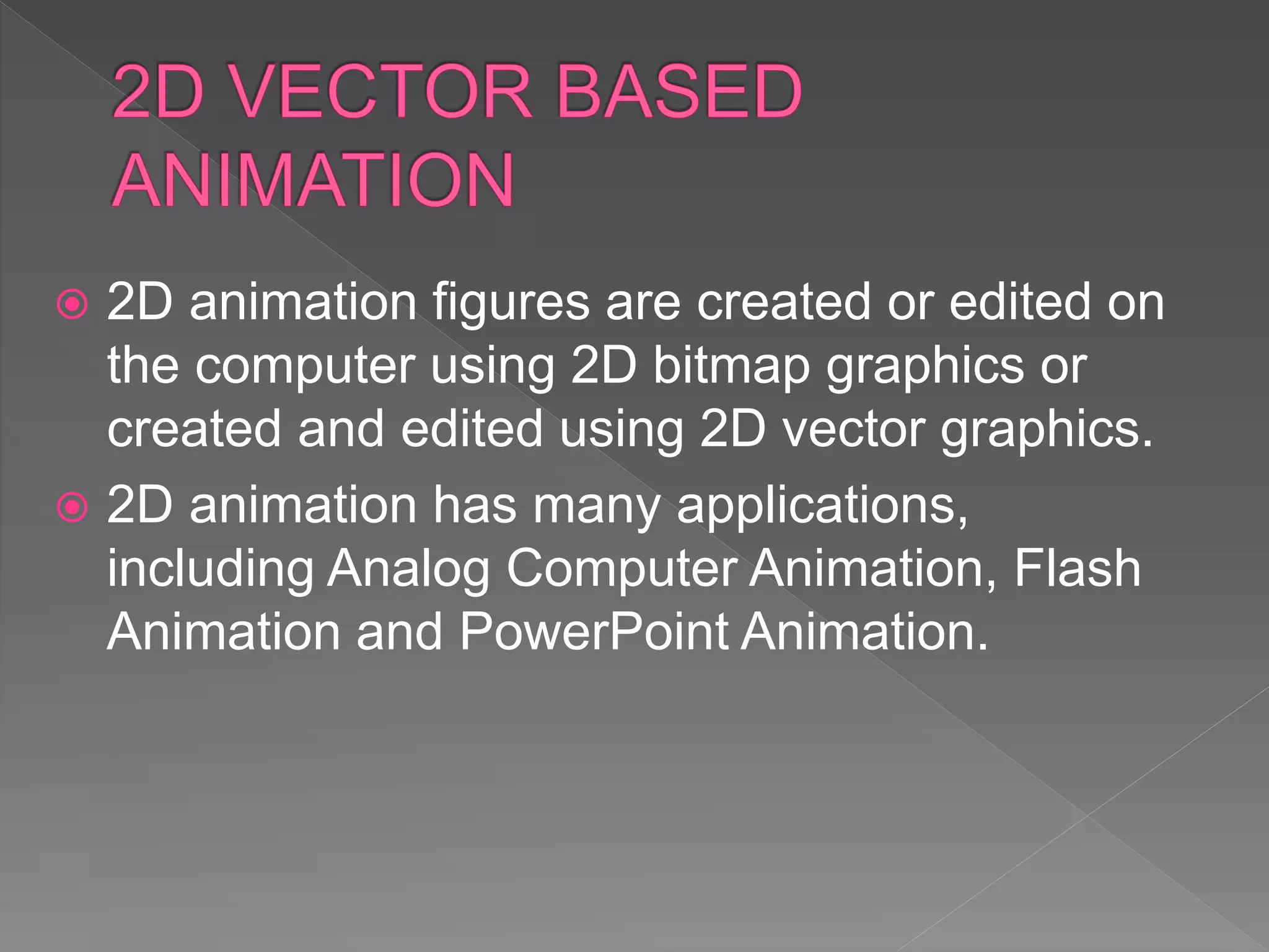  2D animation figures are created or edited on
the computer using 2D bitmap graphics or
created and edited using 2D vector graphics.
 2D animation has many applications,
including Analog Computer Animation, Flash
Animation and PowerPoint Animation.
 