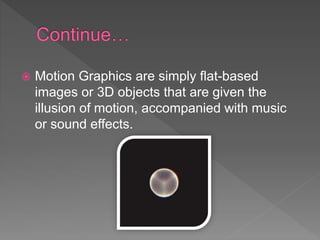 Motion Graphics are simply flat-based
images or 3D objects that are given the
illusion of motion, accompanied with music
or sound effects.
 