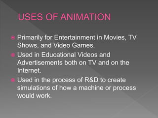  Primarily for Entertainment in Movies, TV
Shows, and Video Games.
 Used in Educational Videos and
Advertisements both on TV and on the
Internet.
 Used in the process of R&D to create
simulations of how a machine or process
would work.
 