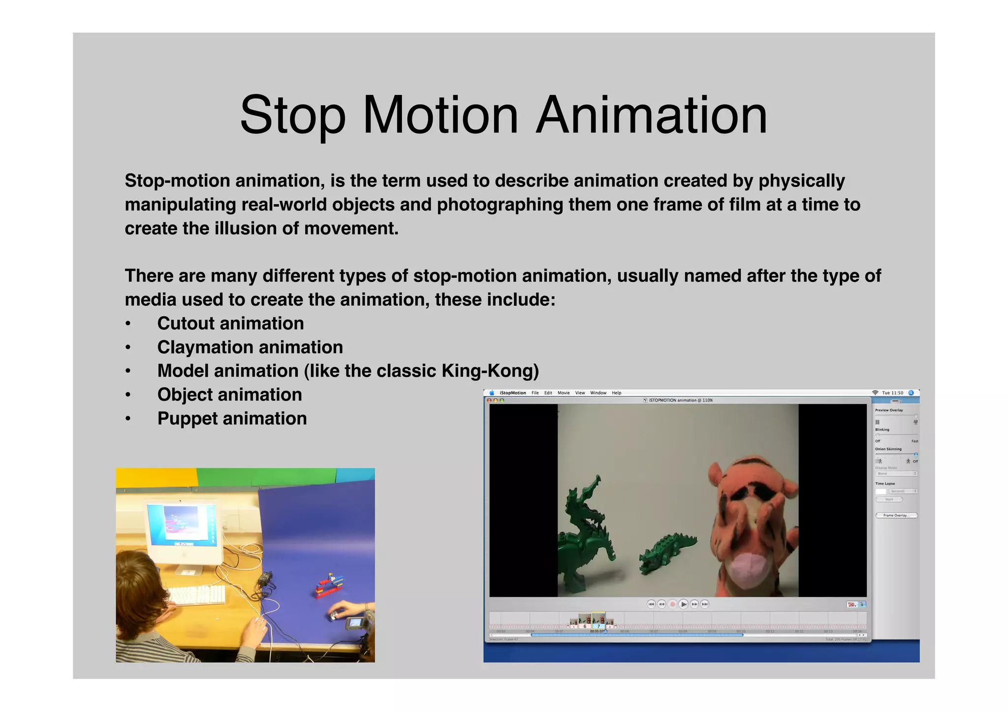 Stop Motion Animation
Stop-motion animation, is the term used to describe animation created by physically
manipulating real-world objects and photographing them one frame of film at a time to
create the illusion of movement.
There are many different types of stop-motion animation, usually named after the type of
media used to create the animation, these include:
• Cutout animation
• Claymation animation
• Model animation (like the classic King-Kong)
• Object animation
• Puppet animation
 