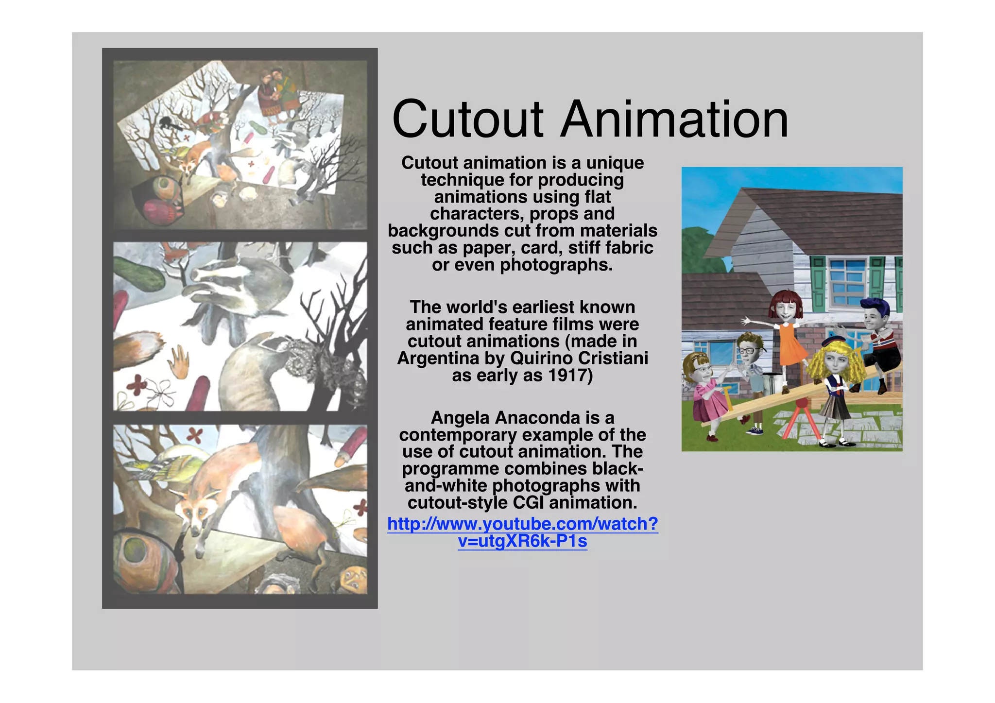 Cutout Animation
Cutout animation is a unique
technique for producing
animations using flat
characters, props and
backgrounds cut from materials
such as paper, card, stiff fabric
or even photographs.
The world's earliest known
animated feature films were
cutout animations (made in
Argentina by Quirino Cristiani
as early as 1917)
Angela Anaconda is a
contemporary example of the
use of cutout animation. The
programme combines black-
and-white photographs with
cutout-style CGI animation.
http://www.youtube.com/watch?
v=utgXR6k-P1s
 
