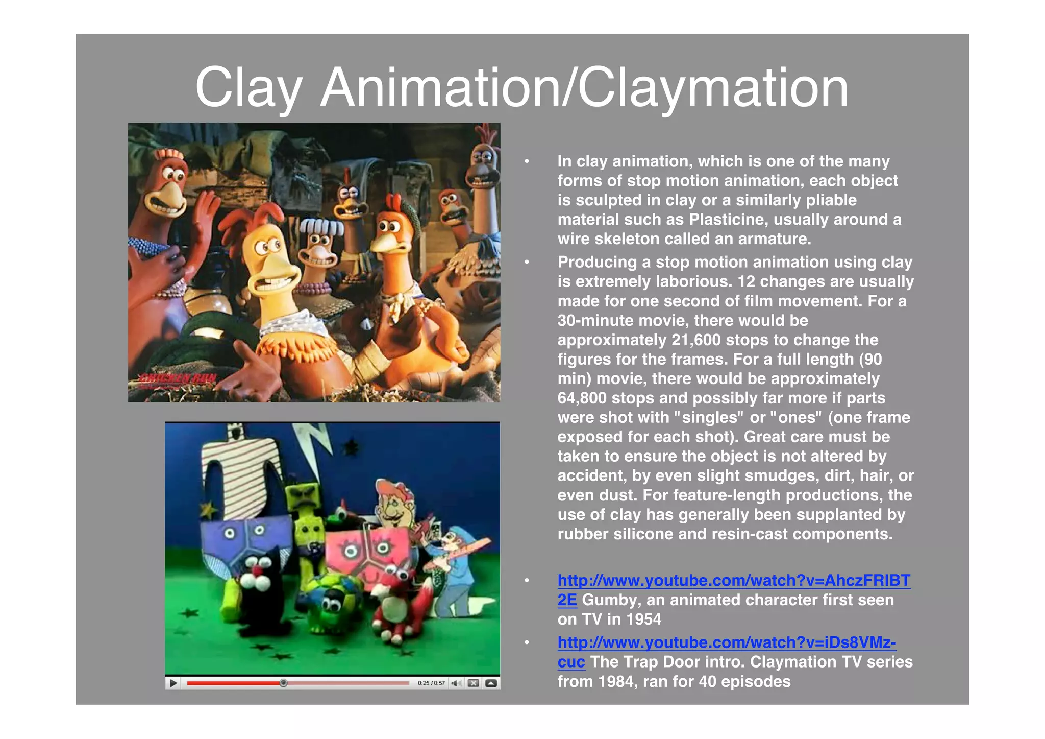 Clay Animation/Claymation
• In clay animation, which is one of the many
forms of stop motion animation, each object
is sculpted in clay or a similarly pliable
material such as Plasticine, usually around a
wire skeleton called an armature.
• Producing a stop motion animation using clay
is extremely laborious. 12 changes are usually
made for one second of film movement. For a
30-minute movie, there would be
approximately 21,600 stops to change the
figures for the frames. For a full length (90
min) movie, there would be approximately
64,800 stops and possibly far more if parts
were shot with "singles" or "ones" (one frame
exposed for each shot). Great care must be
taken to ensure the object is not altered by
accident, by even slight smudges, dirt, hair, or
even dust. For feature-length productions, the
use of clay has generally been supplanted by
rubber silicone and resin-cast components.
• http://www.youtube.com/watch?v=AhczFRlBT
2E Gumby, an animated character first seen
on TV in 1954
• http://www.youtube.com/watch?v=iDs8VMz-
cuc The Trap Door intro. Claymation TV series
from 1984, ran for 40 episodes
 