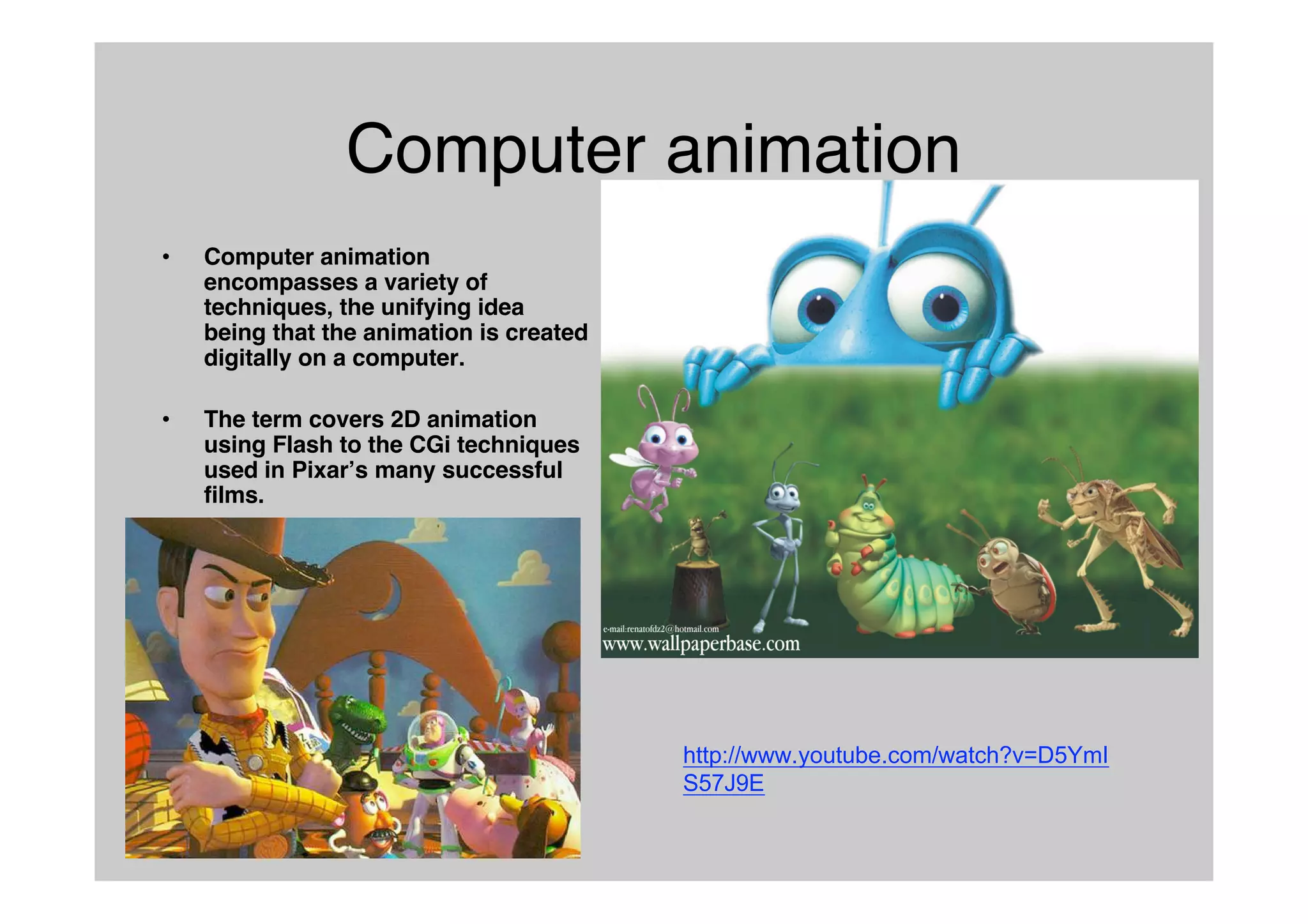 Computer animation
• Computer animation
encompasses a variety of
techniques, the unifying idea
being that the animation is created
digitally on a computer.
• The term covers 2D animation
using Flash to the CGi techniques
used in Pixarʼs many successful
films.
http://www.youtube.com/watch?v=D5YmI
S57J9E
 
