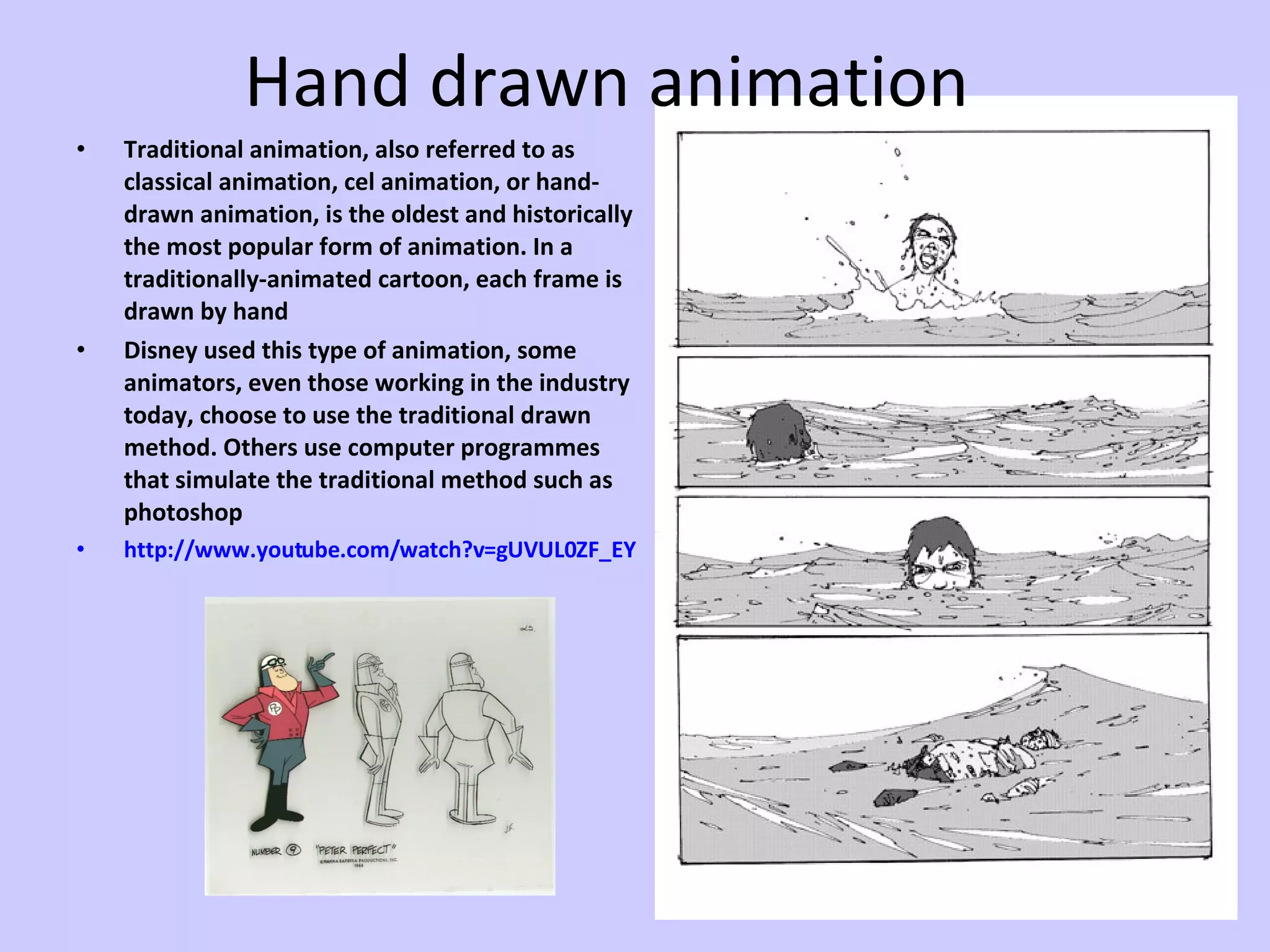 Hand drawn animation Traditional animation, also referred to as classical animation, cel animation, or hand-drawn animation, is the oldest and historically the most popular form of animation. In a traditionally-animated cartoon, each frame is drawn by hand Disney used this type of animation, some animators, even those working in the industry today, choose to use the traditional drawn method. Others use computer programmes that simulate the traditional method such as photoshop http:// www.youtube.com/watch?v =gUVUL0ZF_EY 