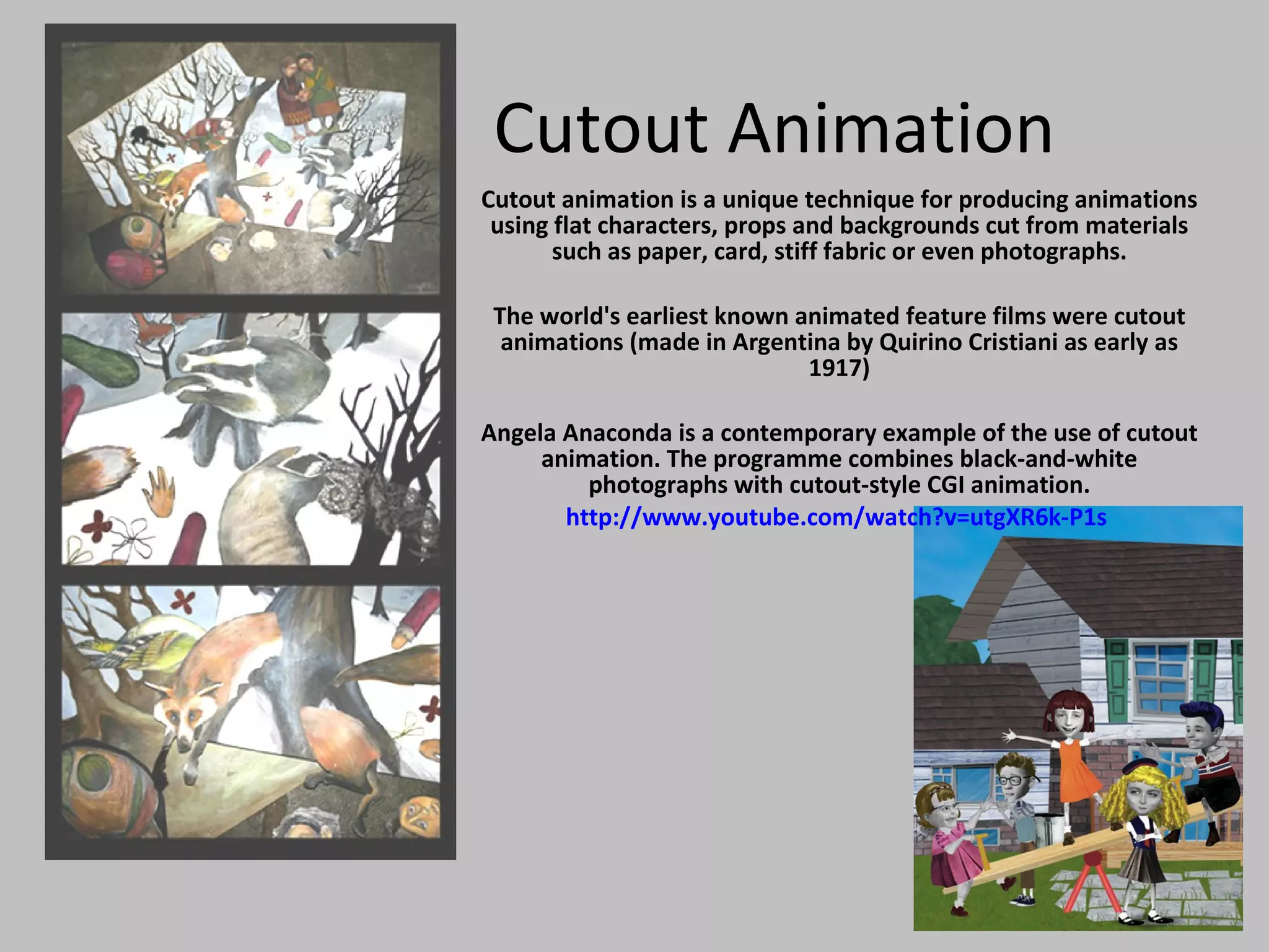 Cutout Animation Cutout animation is a unique technique for producing animations using flat characters, props and backgrounds cut from materials such as paper, card, stiff fabric or even photographs. The world's earliest known animated feature films were cutout animations (made in Argentina by Quirino Cristiani as early as 1917) Angela Anaconda is a contemporary example of the use of cutout animation. The programme combines black-and-white photographs with cutout-style CGI animation. http://www.youtube.com/watch?v=utgXR6k-P1s   