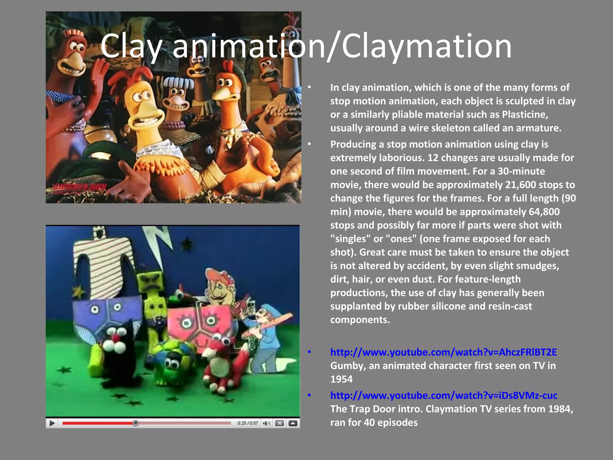 Clay animation/Claymation In clay animation, which is one of the many forms of stop motion animation, each object is sculpted in clay or a similarly pliable material such as Plasticine, usually around a wire skeleton called an armature. Producing a stop motion animation using clay is extremely laborious. 12 changes are usually made for one second of film movement. For a 30-minute movie, there would be approximately 21,600 stops to change the figures for the frames. For a full length (90 min) movie, there would be approximately 64,800 stops and possibly far more if parts were shot with &quot;singles&quot; or &quot;ones&quot; (one frame exposed for each shot). Great care must be taken to ensure the object is not altered by accident, by even slight smudges, dirt, hair, or even dust. For feature-length productions, the use of clay has generally been supplanted by rubber silicone and resin-cast components.  http://www.youtube.com/watch?v=AhczFRlBT2E  Gumby, an animated character first seen on TV in 1954 http://www.youtube.com/watch?v=iDs8VMz-cuc  The Trap Door intro. Claymation TV series from 1984, ran for 40 episodes 