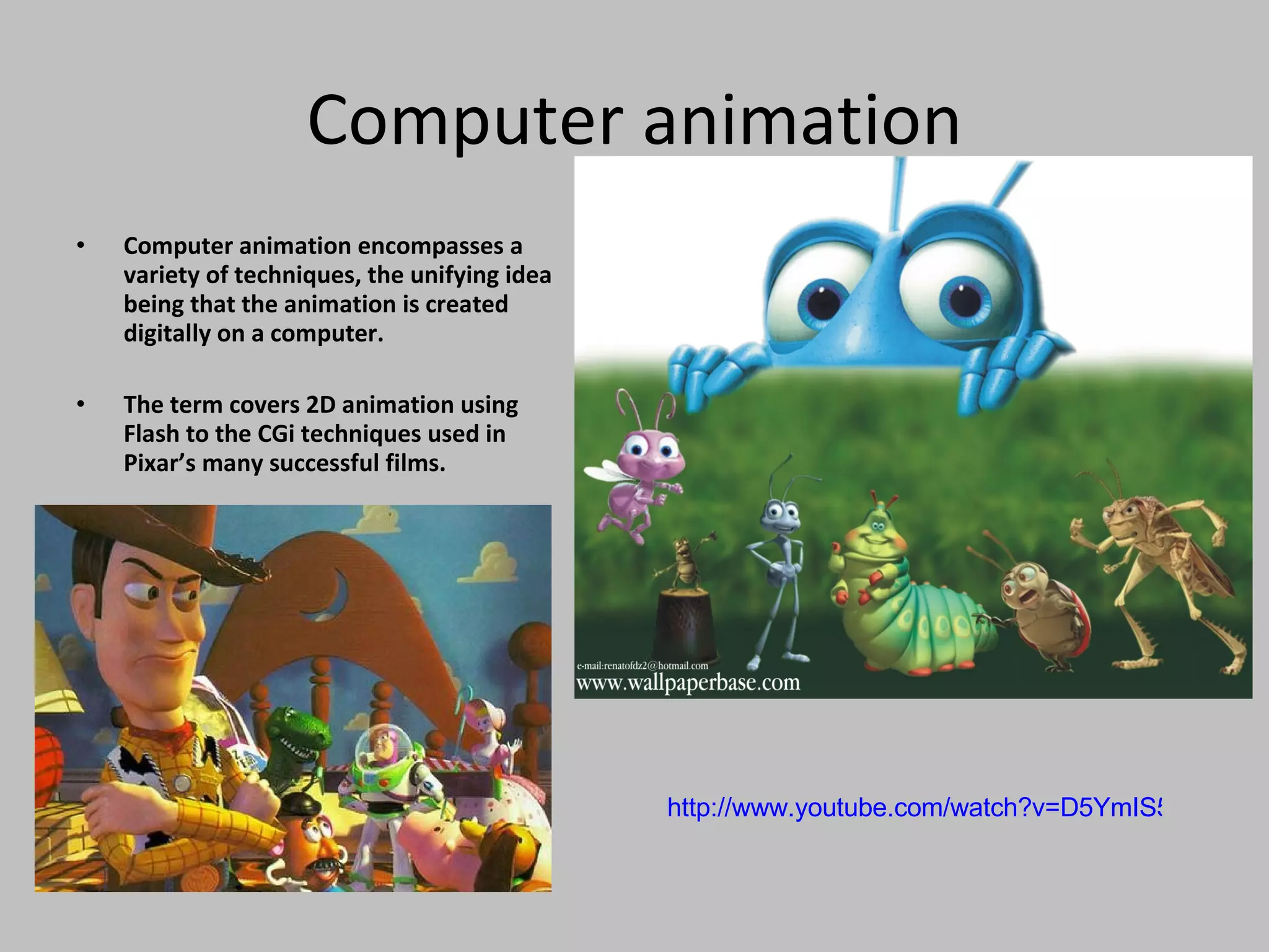 Computer animation Computer animation encompasses a variety of techniques, the unifying idea being that the animation is created digitally on a computer. The term covers 2D animation using Flash to the CGi techniques used in Pixar’s many successful films. http://www.youtube.com/watch?v=D5YmIS57J9E   
