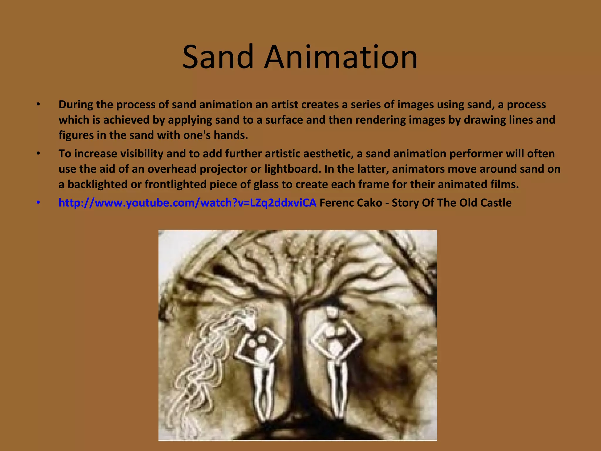 Sand Animation During the process of sand animation an artist creates a series of images using sand, a process which is achieved by applying sand to a surface and then rendering images by drawing lines and figures in the sand with one's hands.  To increase visibility and to add further artistic aesthetic, a sand animation performer will often use the aid of an overhead projector or lightboard. In the latter, animators move around sand on a backlighted or frontlighted piece of glass to create each frame for their animated films. http://www.youtube.com/watch?v=LZq2ddxviCA  Ferenc Cako - Story Of The Old Castle 