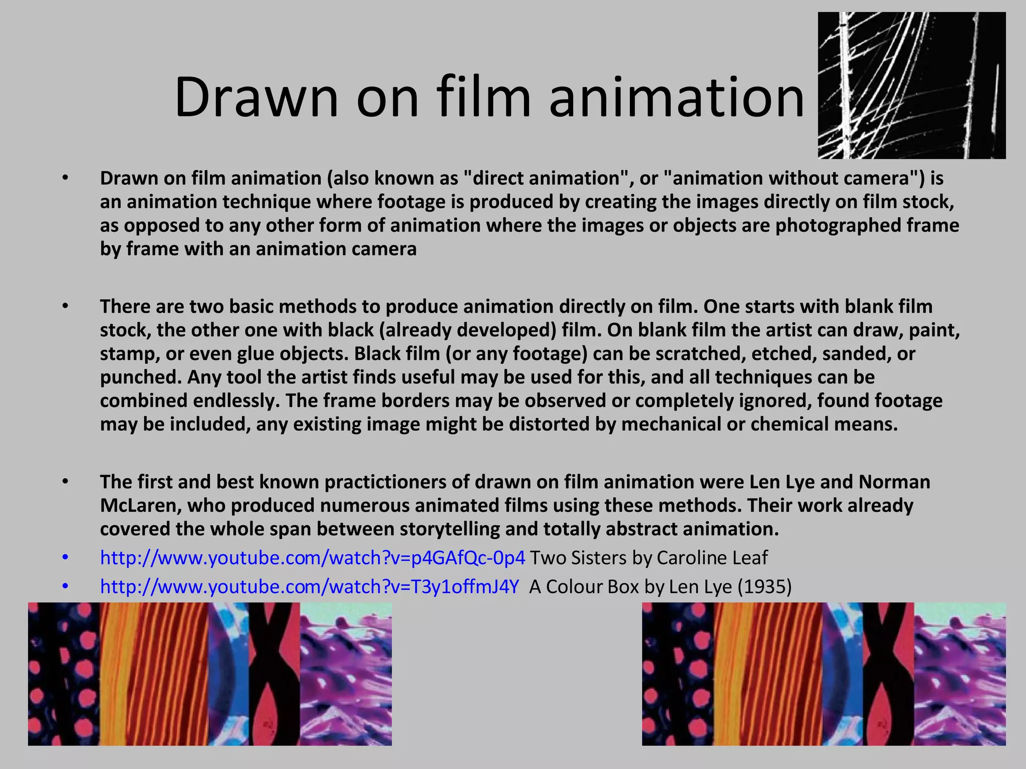 Drawn on film animation Drawn on film animation (also known as &quot;direct animation&quot;, or &quot;animation without camera&quot;) is an animation technique where footage is produced by creating the images directly on film stock, as opposed to any other form of animation where the images or objects are photographed frame by frame with an animation camera There are two basic methods to produce animation directly on film. One starts with blank film stock, the other one with black (already developed) film. On blank film the artist can draw, paint, stamp, or even glue objects. Black film (or any footage) can be scratched, etched, sanded, or punched. Any tool the artist finds useful may be used for this, and all techniques can be combined endlessly. The frame borders may be observed or completely ignored, found footage may be included, any existing image might be distorted by mechanical or chemical means. The first and best known practictioners of drawn on film animation were Len Lye and Norman McLaren, who produced numerous animated films using these methods. Their work already covered the whole span between storytelling and totally abstract animation.  http://www.youtube.com/watch?v=p4GAfQc-0p4  Two Sisters by Caroline Leaf http://www.youtube.com/watch?v=T3y1offmJ4Y   A Colour Box by Len Lye (1935) 