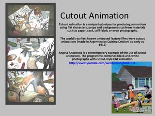 Cutout Animation Cutout animation is a unique technique for producing animations using flat characters, props and backgrounds cut from materials such as paper, card, stiff fabric or even photographs. The world's earliest known animated feature films were cutout animations (made in Argentina by Quirino Cristiani as early as 1917) Angela Anaconda is a contemporary example of the use of cutout animation. The programme combines black-and-white photographs with cutout-style CGI animation. http://www.youtube.com/watch?v=utgXR6k-P1s   