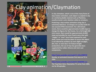 Clay animation/Claymation In clay animation, which is one of the many forms of stop motion animation, each object is sculpted in clay or a similarly pliable material such as Plasticine, usually around a wire skeleton called an armature. Producing a stop motion animation using clay is extremely laborious. 12 changes are usually made for one second of film movement. For a 30-minute movie, there would be approximately 21,600 stops to change the figures for the frames. For a full length (90 min) movie, there would be approximately 64,800 stops and possibly far more if parts were shot with &quot;singles&quot; or &quot;ones&quot; (one frame exposed for each shot). Great care must be taken to ensure the object is not altered by accident, by even slight smudges, dirt, hair, or even dust. For feature-length productions, the use of clay has generally been supplanted by rubber silicone and resin-cast components.  http://www.youtube.com/watch?v=AhczFRlBT2E  Gumby, an animated character first seen on TV in 1954 http://www.youtube.com/watch?v=iDs8VMz-cuc  The Trap Door intro. Claymation TV series from 1984, ran for 40 episodes 