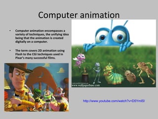 Computer animation Computer animation encompasses a variety of techniques, the unifying idea being that the animation is created digitally on a computer. The term covers 2D animation using Flash to the CGi techniques used in Pixar’s many successful films. http://www.youtube.com/watch?v=D5YmIS57J9E   