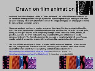 Drawn on film animation Drawn on film animation (also known as &quot;direct animation&quot;, or &quot;animation without camera&quot;) is an animation technique where footage is produced by creating the images directly on film stock, as opposed to any other form of animation where the images or objects are photographed frame by frame with an animation camera There are two basic methods to produce animation directly on film. One starts with blank film stock, the other one with black (already developed) film. On blank film the artist can draw, paint, stamp, or even glue objects. Black film (or any footage) can be scratched, etched, sanded, or punched. Any tool the artist finds useful may be used for this, and all techniques can be combined endlessly. The frame borders may be observed or completely ignored, found footage may be included, any existing image might be distorted by mechanical or chemical means. The first and best known practictioners of drawn on film animation were Len Lye and Norman McLaren, who produced numerous animated films using these methods. Their work already covered the whole span between storytelling and totally abstract animation.  http://www.youtube.com/watch?v=p4GAfQc-0p4  Two Sisters by Caroline Leaf http://www.youtube.com/watch?v=T3y1offmJ4Y   A Colour Box by Len Lye (1935) 