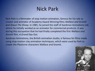 Nick Park
Nick Park is a filmmaker of stop motion animation, famous for his role as
creator and animator of Academy Award Winning films Wallace and Gromit
and Shaun The Sheep. In 1985, he joined the staff of Aardman Animations Ltd,
where he initially worked as an animator for commercial products. It was
during this occupation that he had finally completed the first Wallace and
Gromit film, A Grand Day Out.
Aardman Animations, the British animation studio, is famous for films made
using stop-motion clay animation techniques, which were used by Park to
create the Plasticine characters Wallace and Gromit.
 