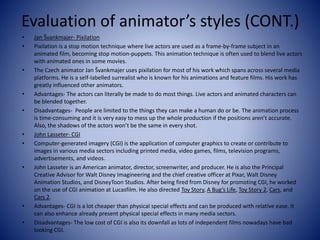 Evaluation of animator’s styles (CONT.)
• Jan Švankmajer- Pixilation
• Pixilation is a stop motion technique where live actors are used as a frame-by-frame subject in an
animated film, becoming stop motion-puppets. This animation technique is often used to blend live actors
with animated ones in some movies.
• The Czech animator Jan Švankmajer uses pixilation for most of his work which spans across several media
platforms. He is a self-labelled surrealist who is known for his animations and feature films. His work has
greatly influenced other animators.
• Advantages- The actors can literally be made to do most things. Live actors and animated characters can
be blended together.
• Disadvantages- People are limited to the things they can make a human do or be. The animation process
is time-consuming and it is very easy to mess up the whole production if the positions aren’t accurate.
Also, the shadows of the actors won’t be the same in every shot.
• John Lasseter- CGI
• Computer-generated imagery (CGI) is the application of computer graphics to create or contribute to
images in various media sectors including printed media, video games, films, television programs,
advertisements, and videos.
• John Lasseter is an American animator, director, screenwriter, and producer. He is also the Principal
Creative Advisor for Walt Disney Imagineering and the chief creative officer at Pixar, Walt Disney
Animation Studios, and DisneyToon Studios. After being fired from Disney for promoting CGI, he worked
on the use of CGI animation at Lucasfilm. He also directed Toy Story, A Bug’s Life, Toy Story 2, Cars, and
Cars 2.
• Advantages- CGI is a lot cheaper than physical special effects and can be produced with relative ease. It
can also enhance already present physical special effects in many media sectors.
• Disadvantages- The low cost of CGI is also its downfall as lots of independent films nowadays have bad
looking CGI.
 