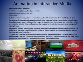 Animation in Interactive Media
• Interactive Media includes:
• Social Networking Sites e.g. Facebook or Twitter.
• Websites that use graphics and text.
• Video Games
• TV Shows which require audience participation e.g. The X Factor/I’m a Celebrity Get Me Out Of Here.
• Animation techniques do make an appearance in some aspects of interactive media. For example, pages
for websites might feature subtle moving images to attract the eye of the viewer and invite them to look
at a particular website. Pictures of water moving in a pool or trees in the breeze are good examples of
moving images.
• Video games typically use animation to provide players with dedicated graphics and entertainment. This
media sector is another type of interactive media , as players respond to the visual and sound cues on
the screen via use of controllers.
• TV shows which are interactive also feature animations in their title sequences e.g. I’m a Celebrity: Get
Me Out Of Here features a squadron of CGI helicopters which carry enormous 3D letters and lower them
amongst the jungle foliage in a layout similar to that of the Hollywood sign.
 