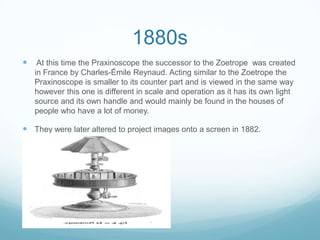 1880s
 At this time the Praxinoscope the successor to the Zoetrope was created
in France by Charles-Émile Reynaud. Acting similar to the Zoetrope the
Praxinoscope is smaller to its counter part and is viewed in the same way
however this one is different in scale and operation as it has its own light
source and its own handle and would mainly be found in the houses of
people who have a lot of money.
 They were later altered to project images onto a screen in 1882.
 