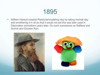 1895
 William Harbutt created Plasticine/modeling clay by taking normal clay
and smothering it in oil so that it would not set this was later used in
Claymation animations years later. On such successors as Wallace and
Gromit and Chicken Run.
 