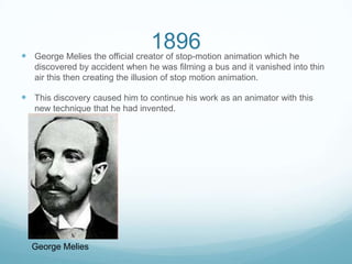 1896 George Melies the official creator of stop-motion animation which he
discovered by accident when he was filming a bus and it vanished into thin
air this then creating the illusion of stop motion animation.
 This discovery caused him to continue his work as an animator with this
new technique that he had invented.
George Melies
 