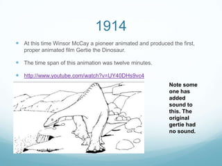 1914
 At this time Winsor McCay a pioneer animated and produced the first,
proper animated film Gertie the Dinosaur.
 The time span of this animation was twelve minutes.
 http://www.youtube.com/watch?v=UY40DHs9vc4
Note some
one has
added
sound to
this. The
original
gertie had
no sound.
 