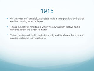 1915
 On this year “cel” or cellulous acetate his is a clear plastic sheeting that
enables drawing to be on layers.
 This is the early of rendition in which we now call film that we had in
cameras before we switch to digital.
 This revolutionized the film industry greatly as this allowed for layers of
drawing instead of individual parts.
 