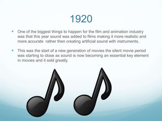 1920
 One of the biggest things to happen for the film and animation industry
was that this year sound was added to films making it more realistic and
more accurate rather then creating artificial sound with instruments.
 This was the start of a new generation of movies the silent movie period
was starting to close as sound is now becoming an essential key element
in movies and it sold greatly.
 