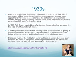 1930s
 Another animation and film industry milestone occurred at this time this of
course was adding colour to movies which made cartoons become more
appealing to the younger generations as the cartoons were brighter and
created a happy feeling to young children it also made them more accurate as
we see in colour so it made perfect sense.
 In 1937 Walt Disney created Snow White which became the first animated film
that was a full feature length movie.
 A technique Disney used was roto-scoping which is the technique of getting a
physical human and asked them to perform the scene while the animators
traced all the movements and the implementing this into the cartoon.
 Disney as invented the multi-plain camera which is a camera that uses layer
to create the effect of foreground and background to create the effects that
cartoons can enter both the front and back of the environment.
http://www.youtube.com/watch?v=IxpXqcfz_R0
 