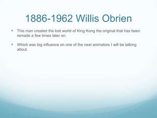 1886-1962 Willis Obrien
 This man created the lost world of King Kong the original that has been
remade a few times later on.
 Which was big influence on one of the next animators I will be talking
about.
 
