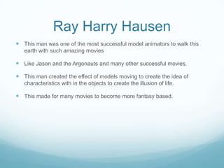 Ray Harry Hausen
 This man was one of the most successful model animators to walk this
earth with such amazing movies
 Like Jason and the Argonauts and many other successful movies.
 This man created the effect of models moving to create the idea of
characteristics with in the objects to create the illusion of life.
 This made for many movies to become more fantasy based.
 
