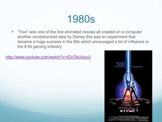 1980s
 “Tron” was one of the first animated movies all created on a computer
another revolutionized idea by Disney this was an experiment that
became a huge success in the 80s which encouraged a lot of influence in
the 8 bit gaming industry.
http://www.youtube.com/watch?v=tOzTikUdvuU
 