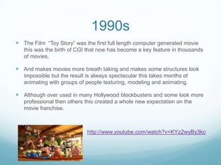 1990s
 The Film “Toy Story” was the first full length computer generated movie
this was the birth of CGI that now has become a key feature in thousands
of movies.
 And makes movies more breath taking and makes some structures look
impossible but the result is always spectacular this takes months of
animating with groups of people texturing, modeling and animating.
 Although over used in many Hollywood blockbusters and some look more
professional then others this created a whole new expectation on the
movie franchise.
http://www.youtube.com/watch?v=KYz2wyBy3kc
 