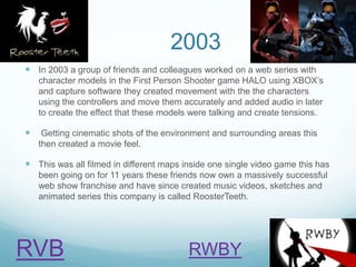 2003
 In 2003 a group of friends and colleagues worked on a web series with
character models in the First Person Shooter game HALO using XBOX’s
and capture software they created movement with the the characters
using the controllers and move them accurately and added audio in later
to create the effect that these models were talking and create tensions.
 Getting cinematic shots of the environment and surrounding areas this
then created a movie feel.
 This was all filmed in different maps inside one single video game this has
been going on for 11 years these friends now own a massively successful
web show franchise and have since created music videos, sketches and
animated series this company is called RoosterTeeth.
RVB RWBY
 