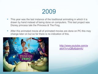2009
 This year was the last instance of the traditional animating in which it is
drawn by hand instead of being done on computers. This last project was
Disney princess tale the Princess & The Frog.
 After this animated movie all of animated movies are done on PC this may
change later on but so far there is no indication of this.
http://www.youtube.com/w
atch?v=uQBy6jqbmlU
 