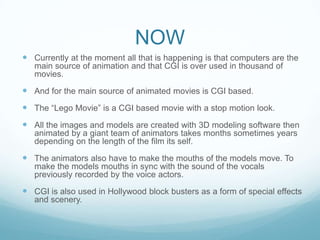 NOW
 Currently at the moment all that is happening is that computers are the
main source of animation and that CGI is over used in thousand of
movies.
 And for the main source of animated movies is CGI based.
 The “Lego Movie” is a CGI based movie with a stop motion look.
 All the images and models are created with 3D modeling software then
animated by a giant team of animators takes months sometimes years
depending on the length of the film its self.
 The animators also have to make the mouths of the models move. To
make the models mouths in sync with the sound of the vocals
previously recorded by the voice actors.
 CGI is also used in Hollywood block busters as a form of special effects
and scenery.
 