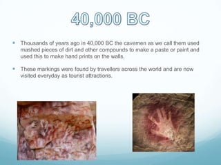  Thousands of years ago in 40,000 BC the cavemen as we call them used
mashed pieces of dirt and other compounds to make a paste or paint and
used this to make hand prints on the walls.
 These markings were found by travellers across the world and are now
visited everyday as tourist attractions.
 