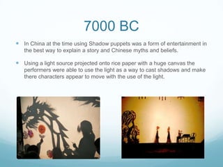 7000 BC
 In China at the time using Shadow puppets was a form of entertainment in
the best way to explain a story and Chinese myths and beliefs.
 Using a light source projected onto rice paper with a huge canvas the
performers were able to use the light as a way to cast shadows and make
there characters appear to move with the use of the light.
 