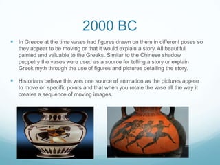 2000 BC
 In Greece at the time vases had figures drawn on them in different poses so
they appear to be moving or that it would explain a story. All beautiful
painted and valuable to the Greeks. Similar to the Chinese shadow
puppetry the vases were used as a source for telling a story or explain
Greek myth through the use of figures and pictures detailing the story.
 Historians believe this was one source of animation as the pictures appear
to move on specific points and that when you rotate the vase all the way it
creates a sequence of moving images.
 