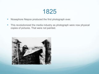 1825
 Niceephore Niepce produced the first photograph ever.
 This revolutionized the media industry as photograph were now physical
copies of pictures. That were not painted.
 