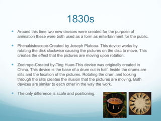 1830s
 Around this time two new devices were created for the purpose of
animation these were both used as a form as entertainment for the public.
 Phenakistoscope-Created by Joseph Plateau- This device works by
rotating the disk clockwise causing the pictures on the disc to move. This
creates the effect that the pictures are moving upon rotation.
 Zoetrope-Created by-Ting Huan-This device was originally created in
China. This device is the base of a drum cut in half. Inside the drums are
slits and the location of the pictures. Rotating the drum and looking
through the slits creates the illusion that the pictures are moving. Both
devices are similar to each other in the way the work.
 The only difference is scale and positioning.
 