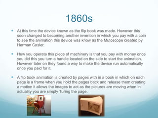 1860s
 At this time the device known as the flip book was made. However this
soon changed to becoming another invention in which you pay with a coin
to see the animation this device was know as the Mutoscope created by
Herman Casler.
 How you operate this piece of machinery is that you pay with money once
you did this you turn a handle located on the side to start the animation.
However later on they found a way to make the device run automatically
once you paid for it.
 A flip book animation is created by pages with in a book in which on each
page is a frame when you hold the pages back and release them creating
a motion it allows the images to act as the pictures are moving when in
actuality you are simply Turing the page.
 
