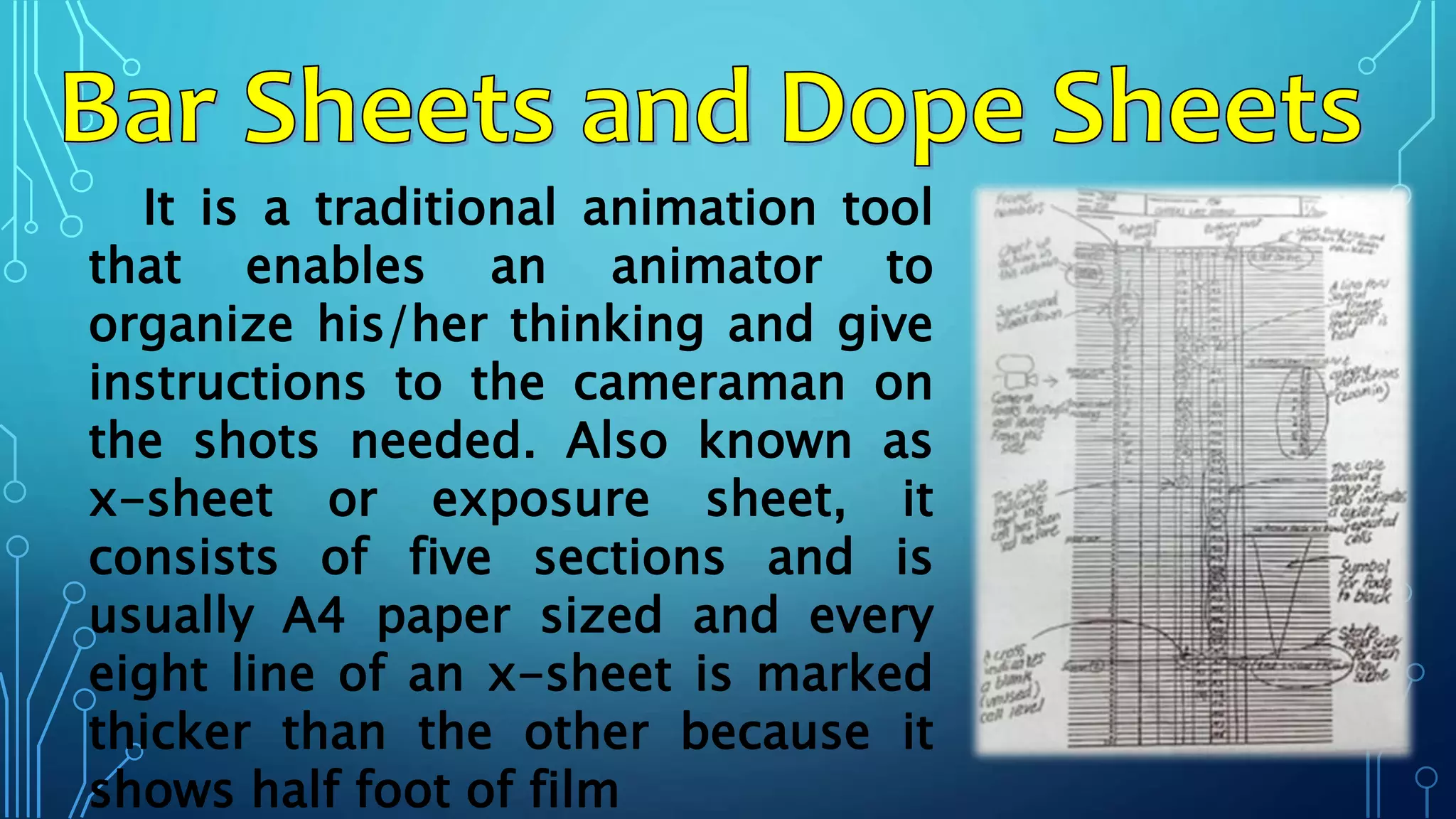 It is a traditional animation tool
that enables an animator to
organize his/her thinking and give
instructions to the cameraman on
the shots needed. Also known as
x-sheet or exposure sheet, it
consists of five sections and is
usually A4 paper sized and every
eight line of an x-sheet is marked
thicker than the other because it
shows half foot of film
 