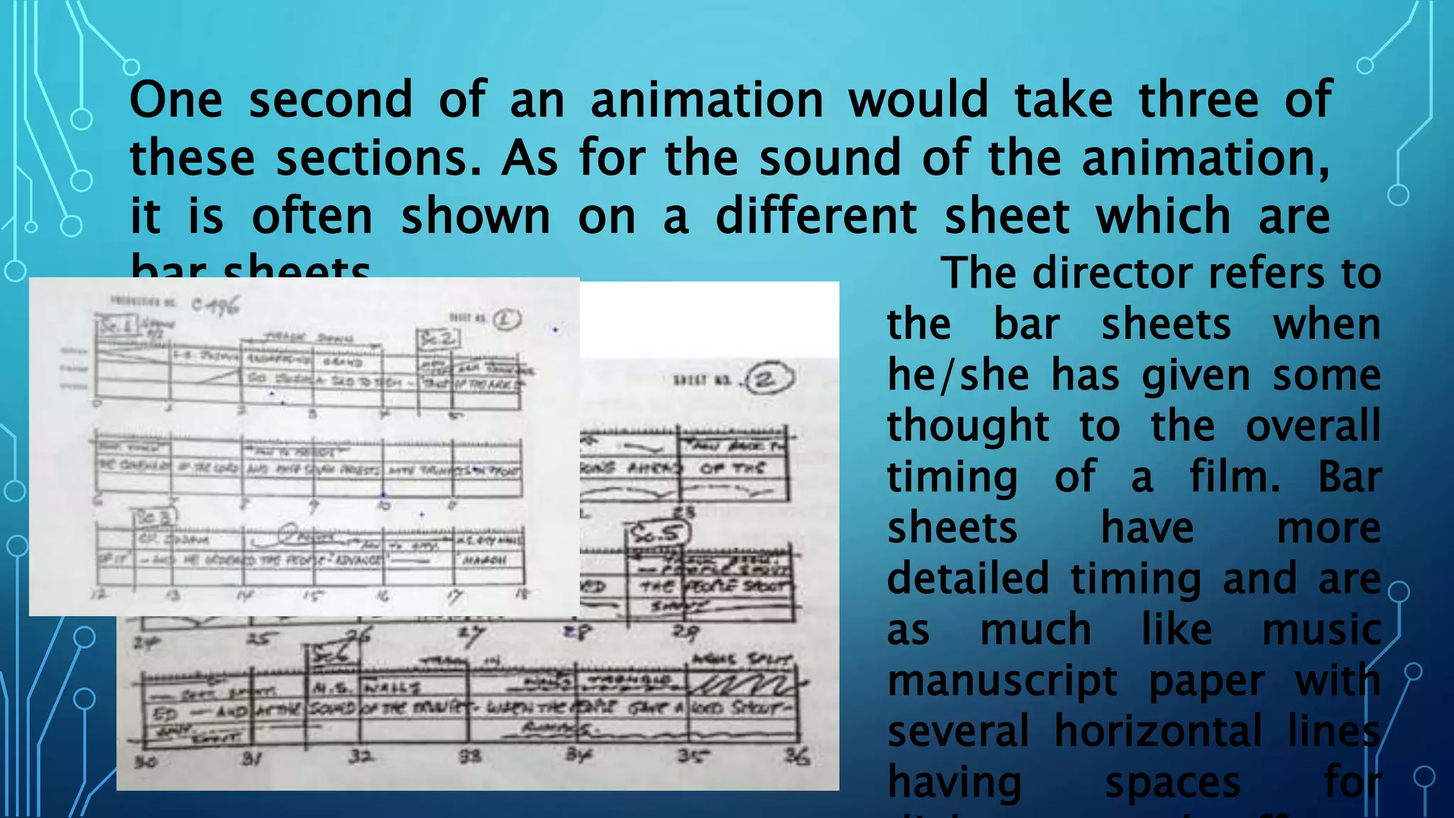 One second of an animation would take three of
these sections. As for the sound of the animation,
it is often shown on a different sheet which are
bar sheets The director refers to
the bar sheets when
he/she has given some
thought to the overall
timing of a film. Bar
sheets have more
detailed timing and are
as much like music
manuscript paper with
several horizontal lines
having spaces for
 