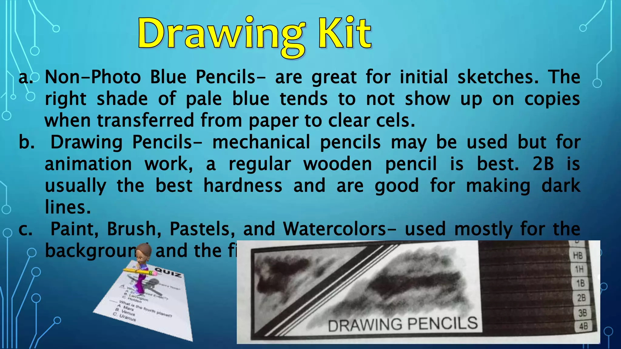 a. Non-Photo Blue Pencils- are great for initial sketches. The
right shade of pale blue tends to not show up on copies
when transferred from paper to clear cels.
b. Drawing Pencils- mechanical pencils may be used but for
animation work, a regular wooden pencil is best. 2B is
usually the best hardness and are good for making dark
lines.
c. Paint, Brush, Pastels, and Watercolors- used mostly for the
background and the final stages of the process.
 