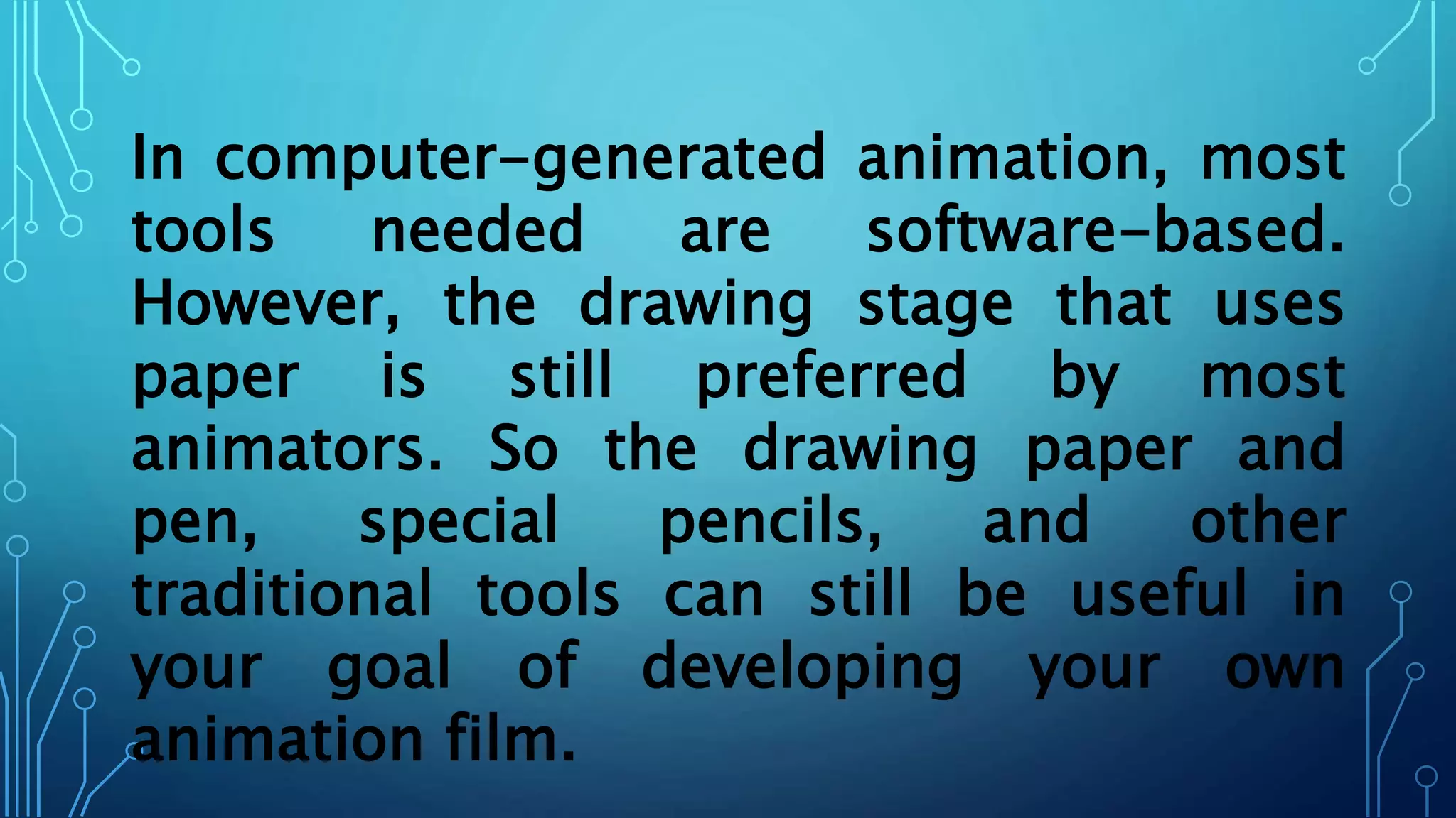 In computer-generated animation, most
tools needed are software-based.
However, the drawing stage that uses
paper is still preferred by most
animators. So the drawing paper and
pen, special pencils, and other
traditional tools can still be useful in
your goal of developing your own
animation film.
 